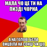 мала чо це ти на пизді чорна а на голові бєла вицвіла на сонці чи шо