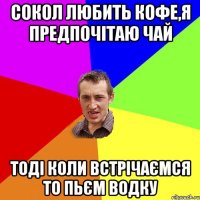 сокол любить кофе,я предпочітаю чай тоді коли встрічаємся то пьєм водку