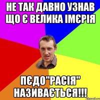 не так давно узнав що є велика імєрія пєдо"расія" називається!!!