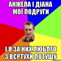 Анжела і Діана мої подруги і я за них люблго з вєртухи потушу