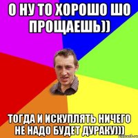 О ну то хорошо шо прощаешь)) Тогда и искуплять ничего не надо будет дураку)))