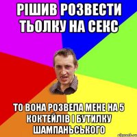 рішив розвести тьолку на секс то вона розвела мене на 5 коктейлів і бутилку шампаньського