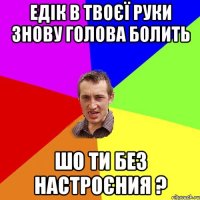 Едік в твоєї руки знову голова болить шо ти без настроєния ?