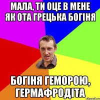 Мала, ти оце в мене як ота грецька богіня богіня геморою, гермафродіта