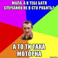 Мала, а в тебе батя случайно не в СТО робить? а то ти така моторна