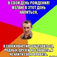 В свой день рождения! Желаю в этот день напиться, В своей квартире заблудиться, Родных, друзей не узнавать, И не найти свою кровать.