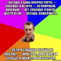 — Наташа, съешь кусочек торта! — Спасибо, я не хочу. — Ну попробуй, вкусный! — Нет, спасибо. Я после шести не ем. — Наташа, пожалуйста. — Петя, я сладкое вообще не люблю. . — Жри торт, дура! Внутри кольцо, я женится на тебе хочу!