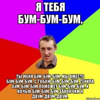 Я тебя бум-бум-бум, Ты меня бум-бум-бум, Мы вместе бум-бум-бум, С тобою бум-бум-бум. Текила бум-бум-бум Поможет бум-бум-бум, И ночью бум-бум-бум Закончим к двум-двум-двум.