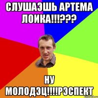 слушаэшь артема лоика!!!??? ну молодэц!!!!рэспект