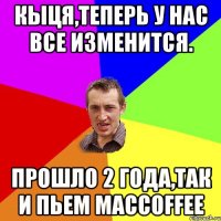 Кыця,теперь у нас все изменится. Прошло 2 года,так и пьем MacCoffee