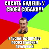 Сосать будешь у своей собаки!!! и пускай заодно тебе пососет!!аноним печальный