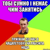 тобі сумно і немає чим занятись приїжай до нас в Хацапетовку на рабсила нада