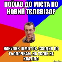 Поїхав до міста по новий тєлєвізор Накупив шмоток, сходив по тьолочкам, на тєлік не хватіло