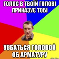 Голос в твоїй голові приказує тобі уєбаться головой об арматуру