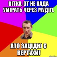 Вітка, от не нада умірать через муділ. ато зацідю с вертухи!