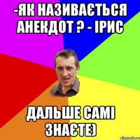 -Як називається анекдот ? - Ірис Дальше самі знаєте)