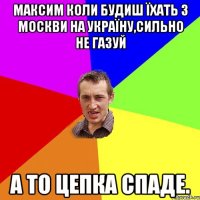 максим коли будиш їхать з Москви на УкраЇну,сильно не газуй а то цепка спаде.