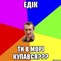 Едік ти в морі купався???