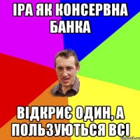 Іра як консервна банка відкриє один, а пользуються всі