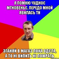 я помню чудноє мгновеньє, передо мной явилась ти зганяй в магаз пока одєта, а то ні випить ні пожрать