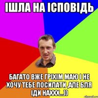 ішла на ісповідь багато вже гріхім маю і не хочу тебе посилати ,але бля іди наххх...))