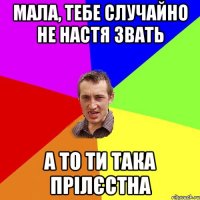 Мала, тебе случайно не Настя звать а то ти така прілєстна