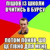 Пішов із школи вчитись в бурсу Потом поняв, шо це гівно для мене