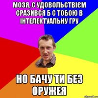 Мозя, с удовольствієм сразився б с тобою в інтелектуальну гру но бачу ти без оружея