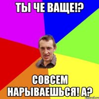 Ты че ваще!? Совсем нарываешься! А?