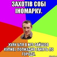 Захотiв собi iномарку. Хуяк бля в NFS зайшов купив,i попиздив гАнять по городу.