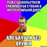 Ліза,с удовольствієм сразилася би з тобою в інтєлєктуальній дуелі АЛЕ БАЧУ ТИ БЕЗ ОРУЖІЯ