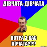 ДІВЧАТА-ДІВЧАТА КОТРА З ВАС ПОЧАТА???