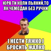 Юра ти коли пьяний,то як чемодан без ручки і нести тяжко,і бросить жалко