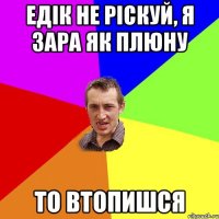 Едік не ріскуй, я зара як плюну то втопишся