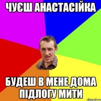 Чуєш анастасійка Будеш в мене дома підлогу мити