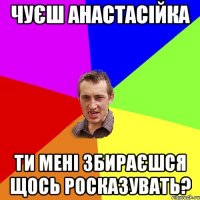 Чуєш Анастасійка Ти мені збираєшся щось росказувать?