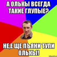 А Олькы всегда такие глупые? Не,е ще пъяни тупи Олькы!