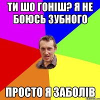 ти шо гоніш? я не боюсь зубного просто я заболів