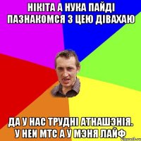 Нiкiта а нука пайдi пазнакомся з цею дiвахаю Да у нас труднi атнашэнiя. У неи мтс а у мэня лайф