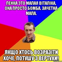 Ленка это малая Віталіка, она просто бомба. Зачетна мала. Якщо хтось возразіти хоче, потушу з вертухи!