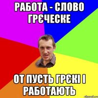 работа - слово грєческе от пусть грєкі і работають