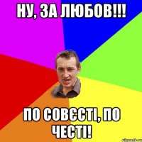 НУ, ЗА ЛЮБОВ!!! ПО СОВЄСТІ, ПО ЧЕСТІ!