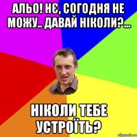 альо! нє, согодня не можу.. давай ніколи?... ніколи тебе устроїть?