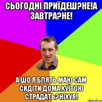 Сьогодні приїдеш?не!А завтра?не! А шо я блять маю сам сидіти дома хуїтою страдать?Ніхуя!