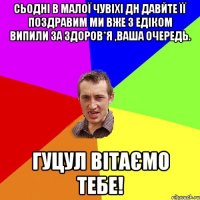 Сьодні в малої чувіхі ДН давйте її поздравим ми вже з Едіком випили за здоров*я ,ваша очередь. Гуцул Вітаємо тебе!