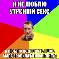 Я не люблю утрєнній секс Я люблю подрочить і шоб мала зробила мені анілінгус