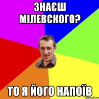 Знаєш Мілевского? То я його напоїв