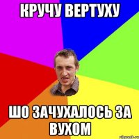 КРУЧУ ВЕРТУХУ ШО ЗАЧУХАЛОСЬ ЗА ВУХОМ