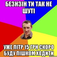 Безнзін ти так не шуті уже літр 15 грн скоро буду пішком ходити