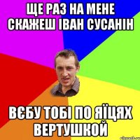 Ще раз на мене скажеш Іван Сусанін Вєбу тобі по яїцях вертушкой